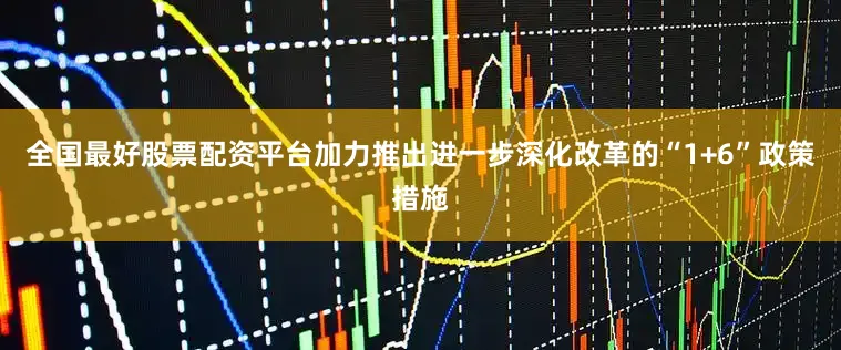 全国最好股票配资平台加力推出进一步深化改革的“1+6”政策措施