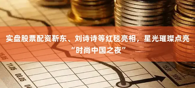 实盘股票配资靳东、刘诗诗等红毯亮相，星光璀璨点亮“时尚中国之夜”