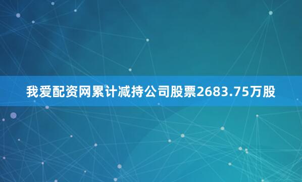 我爱配资网累计减持公司股票2683.75万股