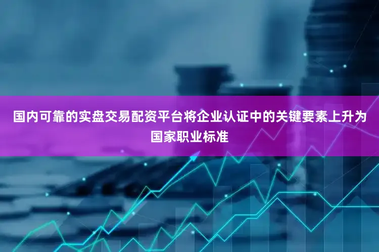 国内可靠的实盘交易配资平台将企业认证中的关键要素上升为国家职业标准