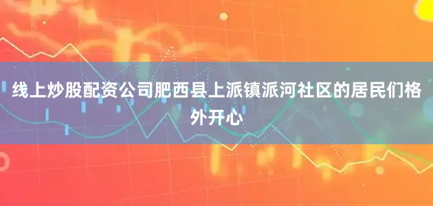 线上炒股配资公司肥西县上派镇派河社区的居民们格外开心