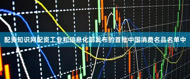 配资知识网配资工业和信息化部发布的首批中国消费名品名单中