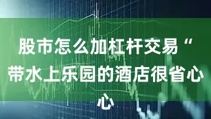股市怎么加杠杆交易“带水上乐园的酒店很省心