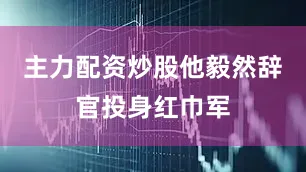 主力配资炒股他毅然辞官投身红巾军