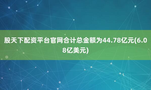 股天下配资平台官网合计总金额为44.78亿元(6.08亿美元)