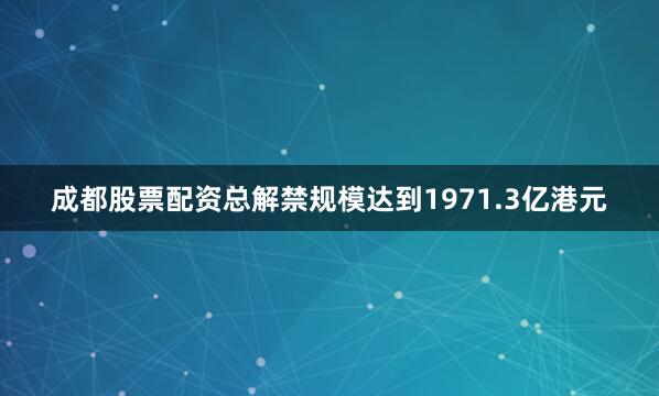 成都股票配资总解禁规模达到1971.3亿港元