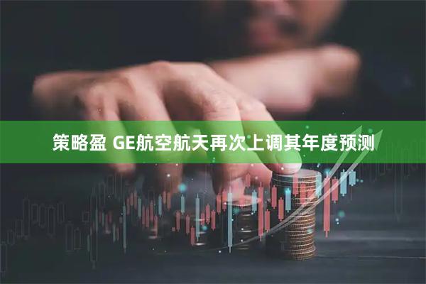 策略盈 GE航空航天再次上调其年度预测