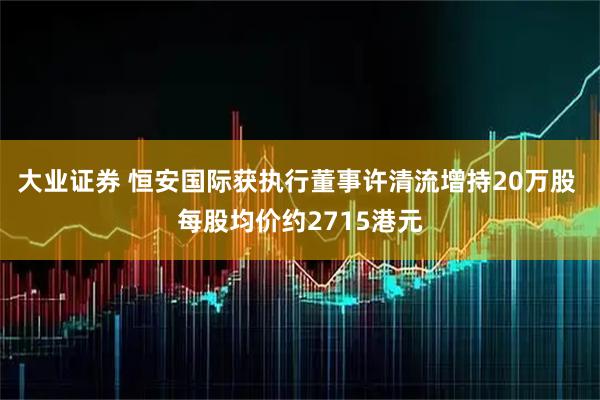 大业证券 恒安国际获执行董事许清流增持20万股 每股均价约2715港元