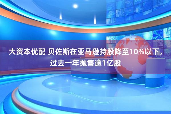 大资本优配 贝佐斯在亚马逊持股降至10%以下，过去一年抛售逾1亿股