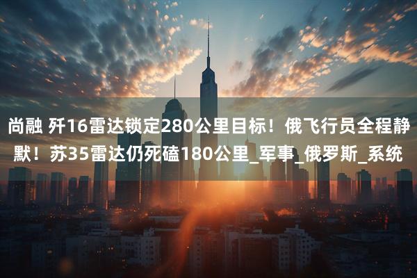 尚融 歼16雷达锁定280公里目标！俄飞行员全程静默！苏35雷达仍死磕180公里_军事_俄罗斯_系统
