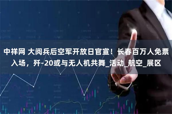 中祥网 大阅兵后空军开放日官宣！长春百万人免票入场，歼-20或与无人机共舞_活动_航空_展区