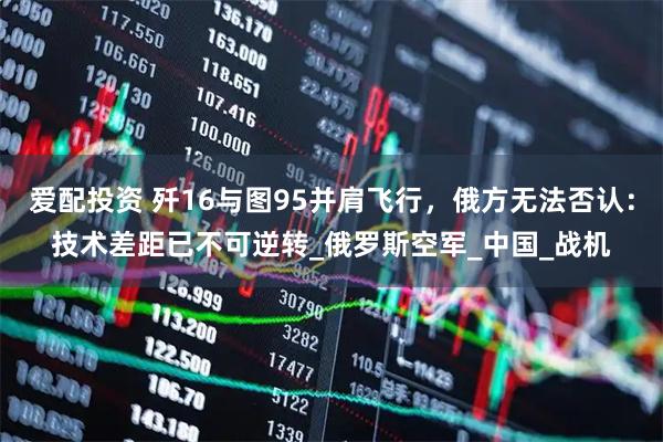 爱配投资 歼16与图95并肩飞行，俄方无法否认：技术差距已不可逆转_俄罗斯空军_中国_战机
