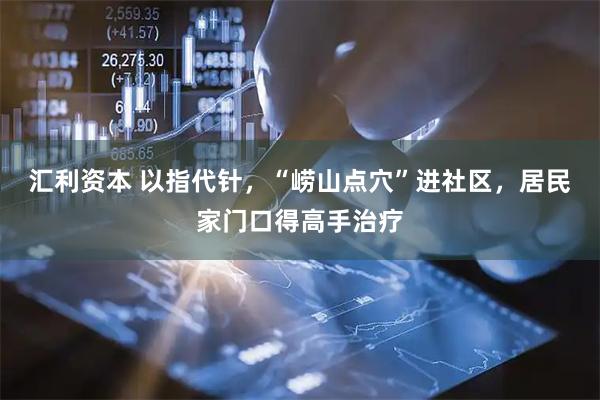 汇利资本 以指代针，“崂山点穴”进社区，居民家门口得高手治疗