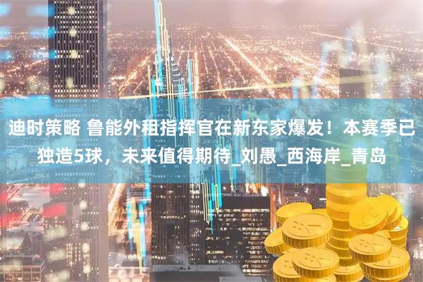 迪时策略 鲁能外租指挥官在新东家爆发！本赛季已独造5球，未来值得期待_刘愚_西海岸_青岛