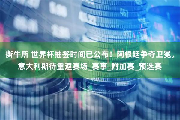 衡牛所 世界杯抽签时间已公布！阿根廷争夺卫冕，意大利期待重返赛场_赛事_附加赛_预选赛