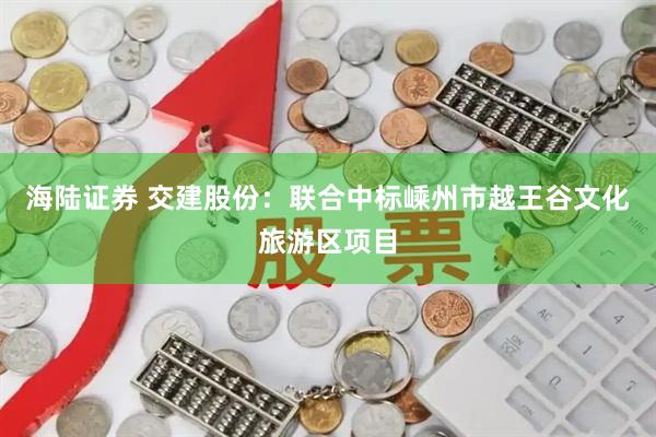 海陆证券 交建股份：联合中标嵊州市越王谷文化旅游区项目