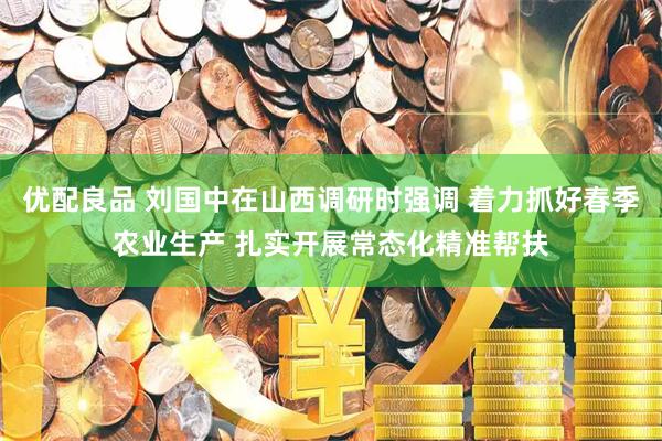 优配良品 刘国中在山西调研时强调 着力抓好春季农业生产 扎实开展常态化精准帮扶