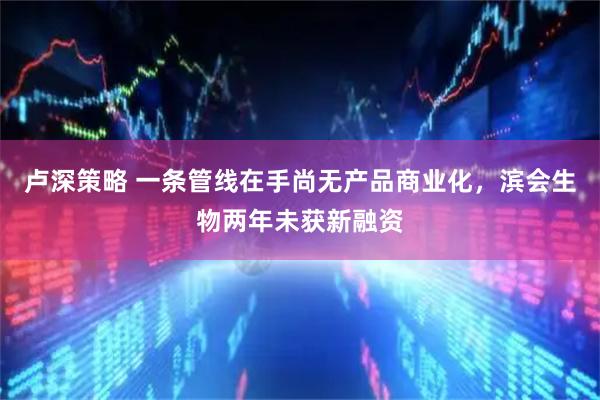 卢深策略 一条管线在手尚无产品商业化，滨会生物两年未获新融资