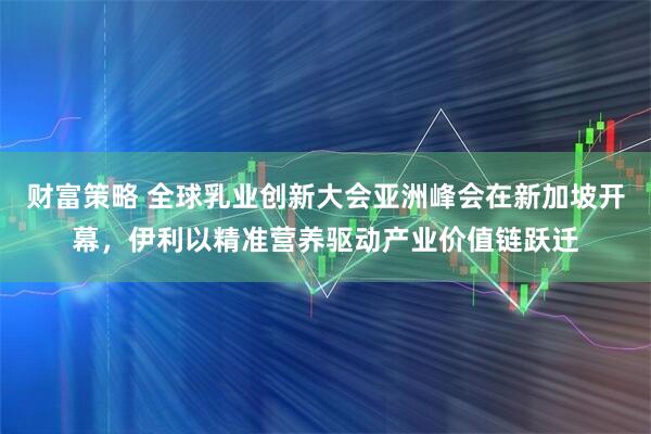 财富策略 全球乳业创新大会亚洲峰会在新加坡开幕，伊利以精准营养驱动产业价值链跃迁