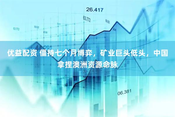 优益配资 僵持七个月博弈，矿业巨头低头，中国拿捏澳洲资源命脉