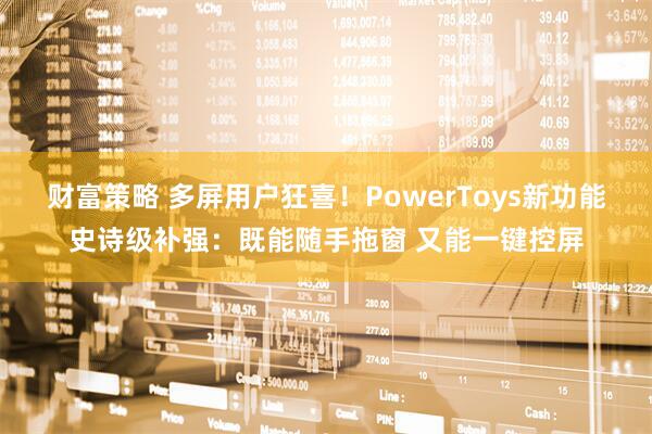财富策略 多屏用户狂喜！PowerToys新功能史诗级补强：既能随手拖窗 又能一键控屏