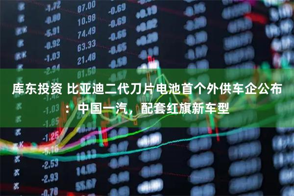 库东投资 比亚迪二代刀片电池首个外供车企公布：中国一汽，配套红旗新车型