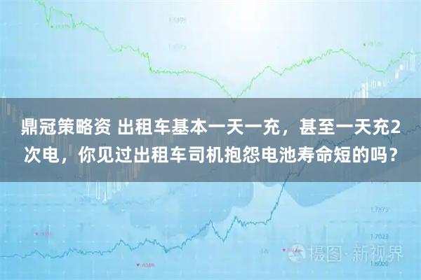 鼎冠策略资 出租车基本一天一充，甚至一天充2次电，你见过出租车司机抱怨电池寿命短的吗？