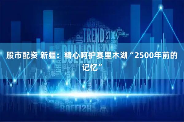 股市配资 新疆：精心呵护赛里木湖“2500年前的记忆”