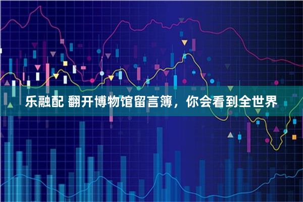 乐融配 翻开博物馆留言簿，你会看到全世界