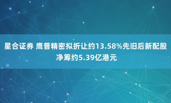 星合证券 鹰普精密拟折让约13.58%先旧后新配股 净筹约5.39亿港元