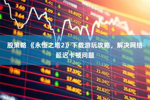 股策略 《永恒之塔2》下载游玩攻略，解决网络延迟卡顿问题