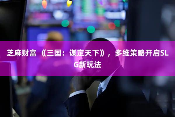 芝麻财富 《三国：谋定天下》，多维策略开启SLG新玩法
