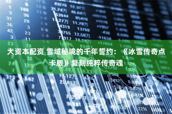 大资本配资 雪域秘境的千年誓约：《冰雪传奇点卡版》复刻纯粹传奇魂