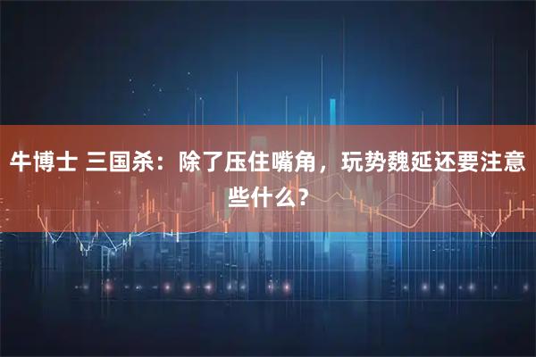 牛博士 三国杀：除了压住嘴角，玩势魏延还要注意些什么？