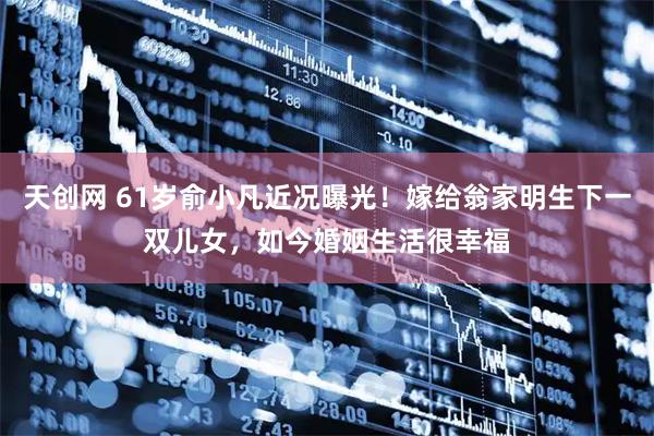 天创网 61岁俞小凡近况曝光！嫁给翁家明生下一双儿女，如今婚姻生活很幸福