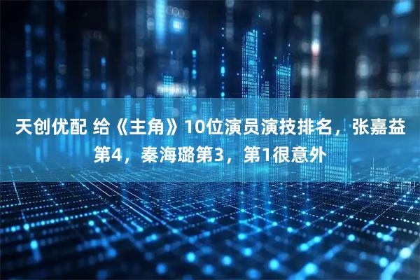 天创优配 给《主角》10位演员演技排名，张嘉益第4，秦海璐第3，第1很意外
