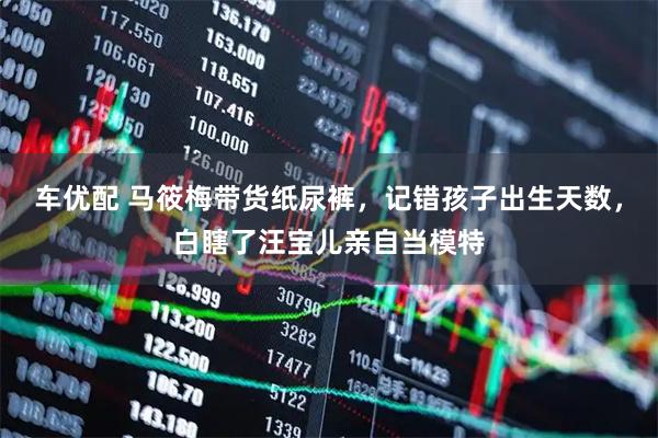 车优配 马筱梅带货纸尿裤，记错孩子出生天数，白瞎了汪宝儿亲自当模特