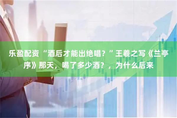 乐盈配资 “酒后才能出绝唱？”王羲之写《兰亭序》那天，喝了多少酒？，为什么后来