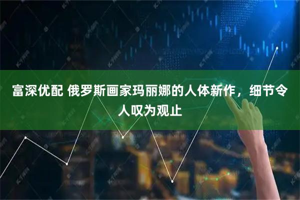 富深优配 俄罗斯画家玛丽娜的人体新作，细节令人叹为观止