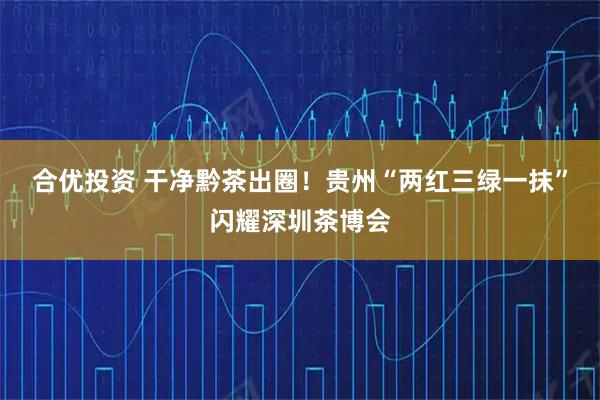 合优投资 干净黔茶出圈！贵州“两红三绿一抹”闪耀深圳茶博会
