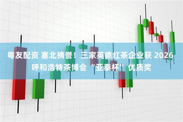 粤友配资 塞北摘誉！三家英德红茶企业获 2026 呼和浩特茶博会 “亚泰杯” 优质奖