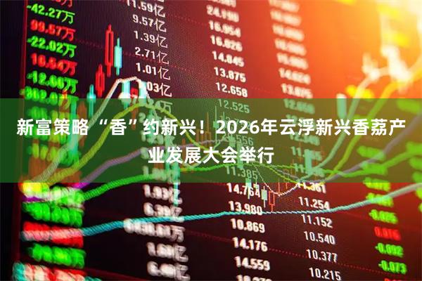 新富策略 “香”约新兴！2026年云浮新兴香荔产业发展大会举行