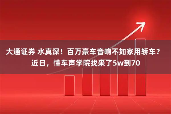 大通证券 水真深！百万豪车音响不如家用轿车？ 近日，懂车声学院找来了5w到70