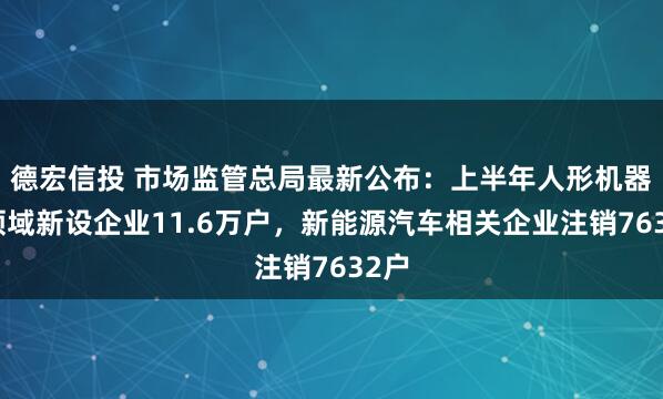 德宏信投 市场监管总局最新公布：上半年人形机器人领域新设企业11.6万户，新能源汽车相关企业注销7632户