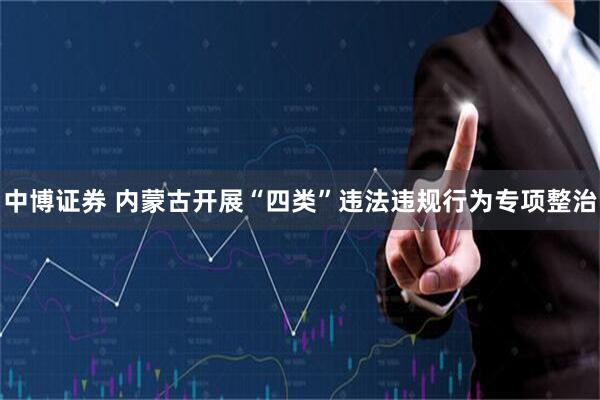 中博证券 内蒙古开展“四类”违法违规行为专项整治